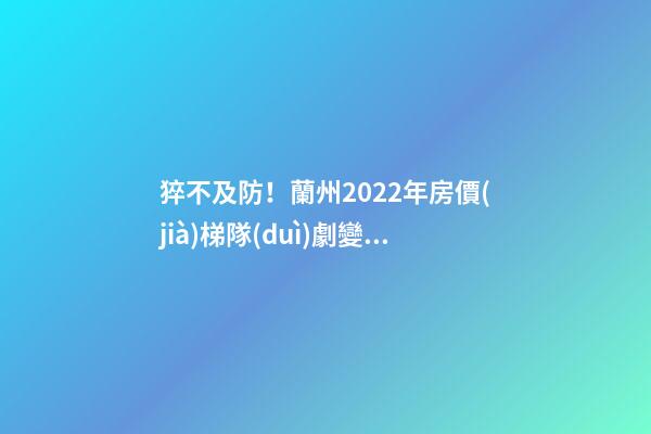 猝不及防！蘭州2022年房價(jià)梯隊(duì)劇變！一批買房人看完心碎